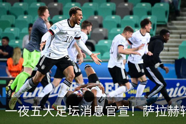 一夜五大足坛消息官宣！萨拉赫转会离队，穆帅接班人正式履职，曼城续约天赋球员，马竞作出回应