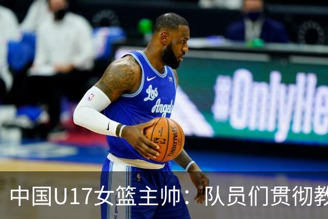 中国U17女篮主帅：队员们贯彻教练意图顽强追分 备战目标更清晰
