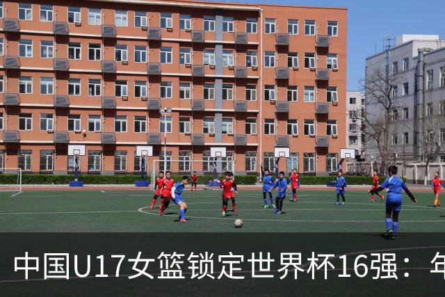 中国U17女篮锁定世界杯16强：年轻一代未来大有可期
