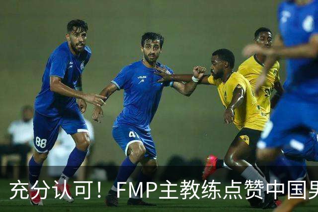 充分认可！FMP主教练点赞中国男篮1人，并伸出了橄榄枝