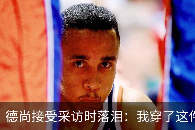 德尚接受采访时落泪：我穿了这件球衣25年，这很美好