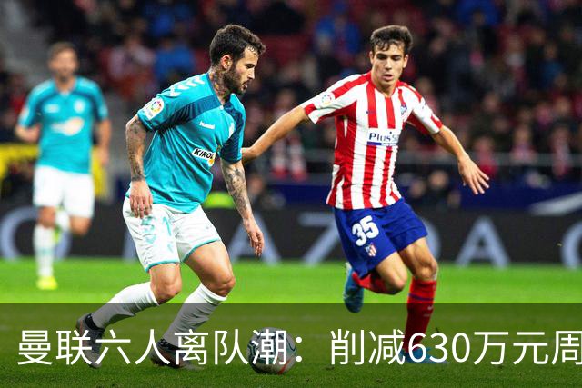 曼联六人离队潮：削减630万元周薪，敲定3.15亿元新援