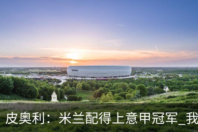 皮奥利：米兰配得上意甲冠军 我们比国米更稳定
