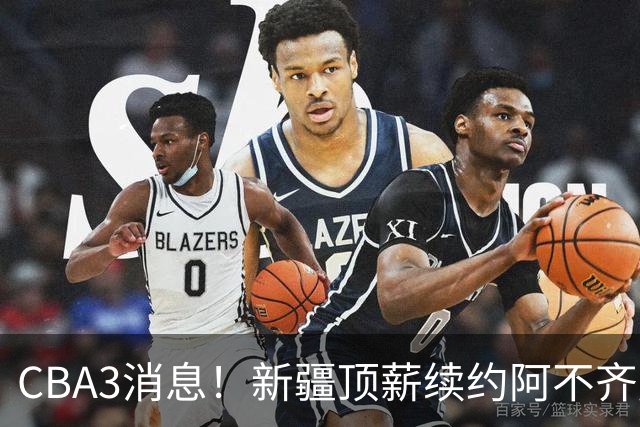 CBA3消息！新疆顶薪续约阿不齐麟，CBA因白边惹争议，山西签下赵嘉仁王俊杰